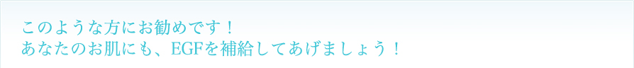 このような方にお勧めです！
あなたのお肌にも、EGFを補給してあげましょう！